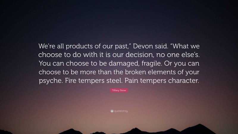 Tiffany Snow Quote: “We’re all products of our past,” Devon said. “What we choose to do with it is our decision, no one else’s. You can choose to be damaged, fragile. Or you can choose to be more than the broken elements of your psyche. Fire tempers steel. Pain tempers character.”