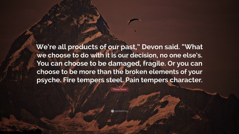 Tiffany Snow Quote: “We’re all products of our past,” Devon said. “What we choose to do with it is our decision, no one else’s. You can choose to be damaged, fragile. Or you can choose to be more than the broken elements of your psyche. Fire tempers steel. Pain tempers character.”