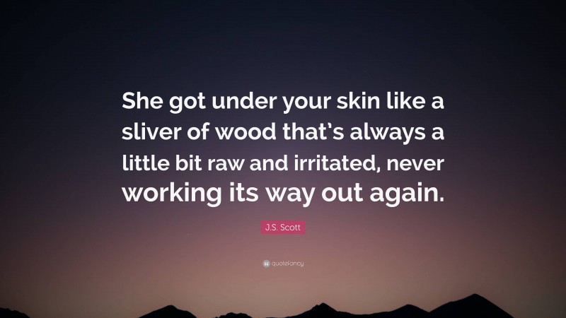 J.S. Scott Quote: “She got under your skin like a sliver of wood that’s always a little bit raw and irritated, never working its way out again.”