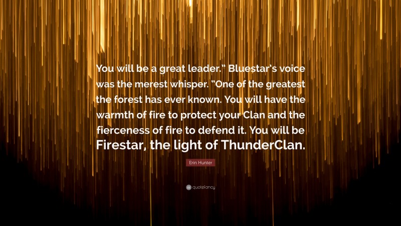 Erin Hunter Quote: “You will be a great leader.” Bluestar’s voice was the merest whisper. “One of the greatest the forest has ever known. You will have the warmth of fire to protect your Clan and the fierceness of fire to defend it. You will be Firestar, the light of ThunderClan.”