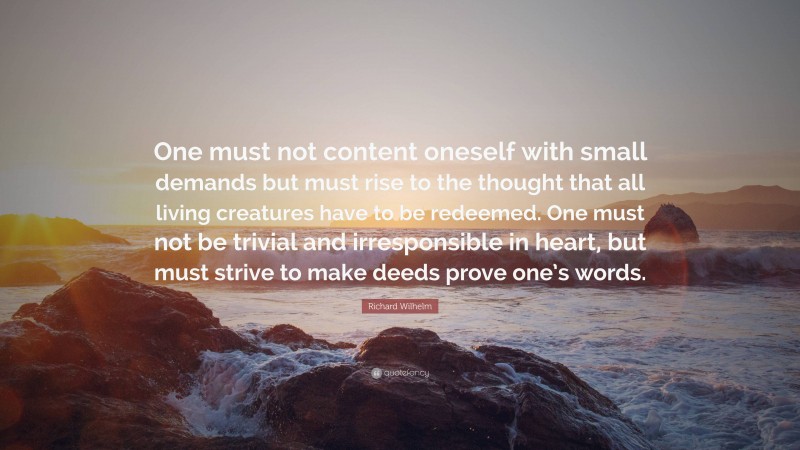 Richard Wilhelm Quote: “One must not content oneself with small demands but must rise to the thought that all living creatures have to be redeemed. One must not be trivial and irresponsible in heart, but must strive to make deeds prove one’s words.”