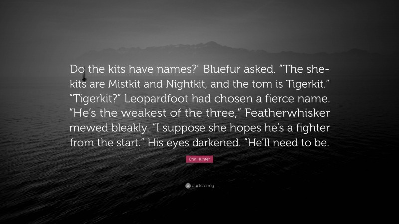 Erin Hunter Quote: “Do the kits have names?” Bluefur asked. “The she-kits are Mistkit and Nightkit, and the tom is Tigerkit.” “Tigerkit?” Leopardfoot had chosen a fierce name. “He’s the weakest of the three,” Featherwhisker mewed bleakly. “I suppose she hopes he’s a fighter from the start.” His eyes darkened. “He’ll need to be.”