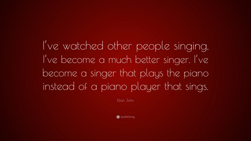 Elton John Quote: “I’ve watched other people singing, I’ve become a much better singer. I’ve become a singer that plays the piano instead of a piano player that sings.”