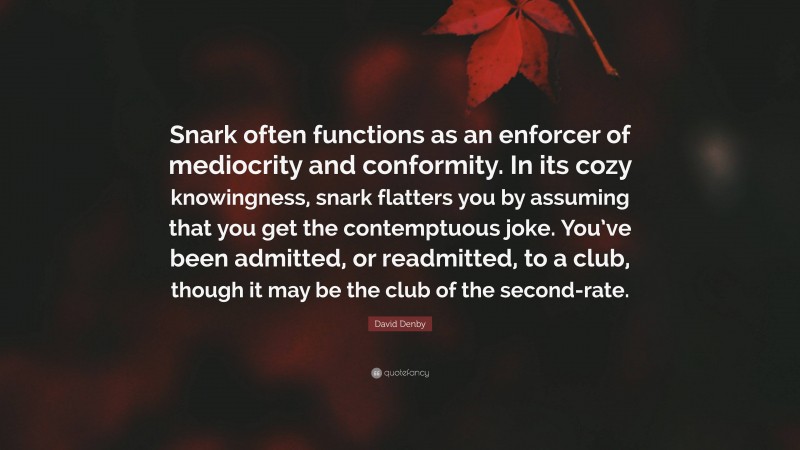David Denby Quote: “Snark often functions as an enforcer of mediocrity and conformity. In its cozy knowingness, snark flatters you by assuming that you get the contemptuous joke. You’ve been admitted, or readmitted, to a club, though it may be the club of the second-rate.”