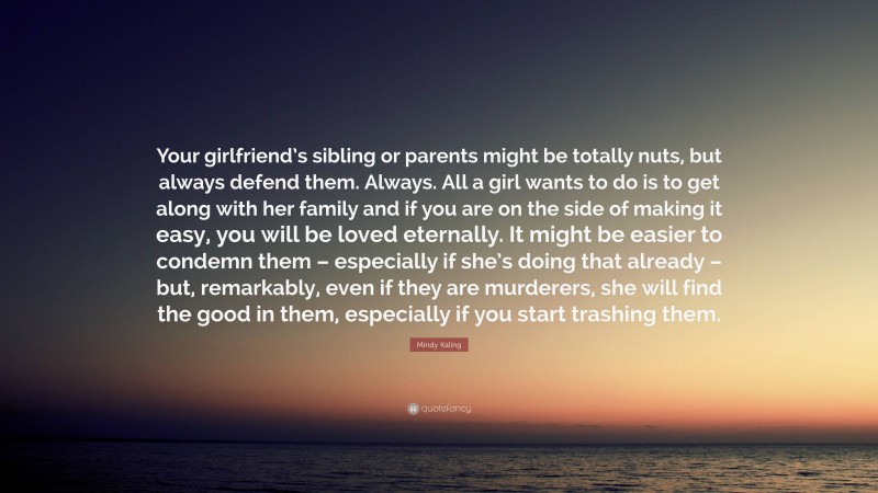 Mindy Kaling Quote: “Your girlfriend’s sibling or parents might be totally nuts, but always defend them. Always. All a girl wants to do is to get along with her family and if you are on the side of making it easy, you will be loved eternally. It might be easier to condemn them – especially if she’s doing that already – but, remarkably, even if they are murderers, she will find the good in them, especially if you start trashing them.”