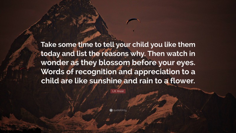 L.R. Knost Quote: “Take some time to tell your child you like them today and list the reasons why. Then watch in wonder as they blossom before your eyes. Words of recognition and appreciation to a child are like sunshine and rain to a flower.”