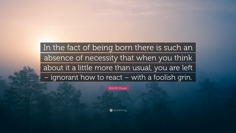 Emil M. Cioran Quote: “In the fact of being born there is such an absence of necessity that when you think about it a little more than usual, you are left – ignorant how to react – with a foolish grin.”