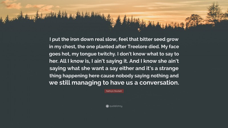 Kathryn Stockett Quote: “I put the iron down real slow, feel that bitter seed grow in my chest, the one planted after Treelore died. My face goes hot, my tongue twitchy. I don’t know what to say to her. All I know is, I ain’t saying it. And I know she ain’t saying what she want a say either and it’s a strange thing happening here cause nobody saying nothing and we still managing to have us a conversation.”