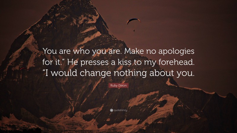 Ruby Dixon Quote: “You are who you are. Make no apologies for it.” He presses a kiss to my forehead. “I would change nothing about you.”