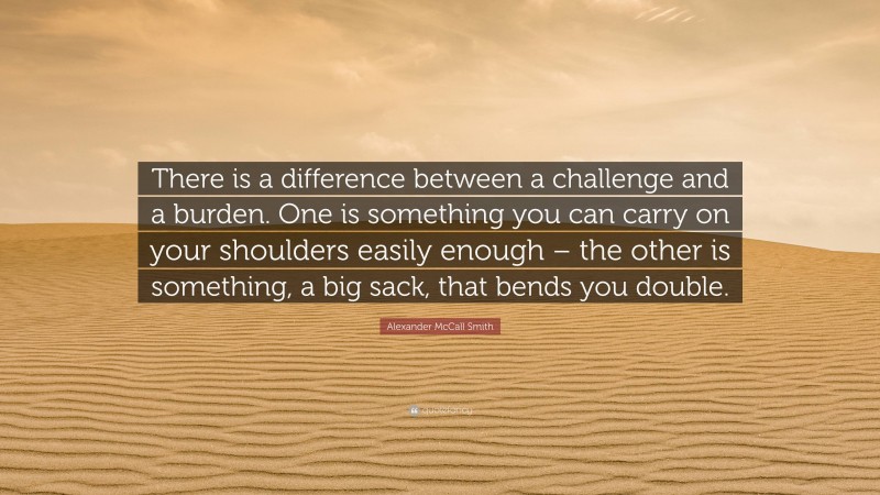 Alexander McCall Smith Quote: “There is a difference between a challenge and a burden. One is something you can carry on your shoulders easily enough – the other is something, a big sack, that bends you double.”