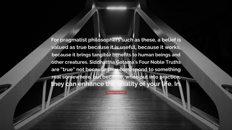 Stephen Batchelor Quote: “For pragmatist philosophers such as these, a belief is valued as true because it is useful, because it works, because it brings tangible benefits to human beings and other creatures. Siddhattha Gotama’s Four Noble Truths are “true” not because they correspond to something real somewhere, but because, when put into practice, they can enhance the quality of your life. In.”