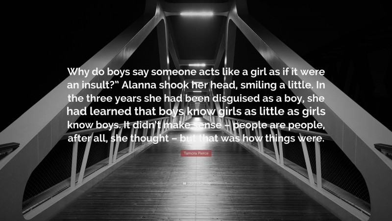 Tamora Pierce Quote: “Why do boys say someone acts like a girl as if it were an insult?” Alanna shook her head, smiling a little. In the three years she had been disguised as a boy, she had learned that boys know girls as little as girls know boys. It didn’t make sense – people are people, after all, she thought – but that was how things were.”