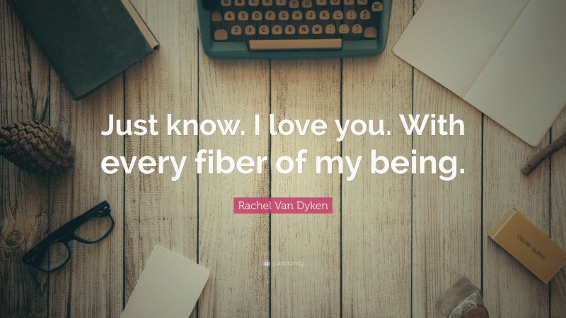 Rachel Van Dyken Quote: “Just know. I love you. With every fiber of my being.”