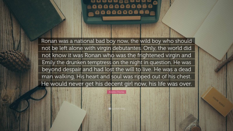 Annette J Dunlea Quote: “Ronan was a national bad boy now, the wild boy who should not be left alone with virgin debutantes. Only, the world did not know it was Ronan who was the frightened virgin and Emily the drunken temptress on the night in question. He was beyond despair and had lost the will to live. He was a dead man walking, His heart and soul was ripped out of his chest. He would never get his decent girl now, his life was over.”
