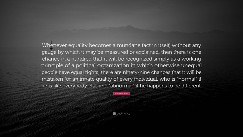 Hannah Arendt Quote: “Whenever equality becomes a mundane fact in itself, without any gauge by which it may be measured or explained, then there is one chance in a hundred that it will be recognized simply as a working principle of a political organization in which otherwise unequal people have equal rights; there are ninety-nine chances that it will be mistaken for an innate quality of every individual, who is “normal” if he is like everybody else and “abnormal” if he happens to be different.”