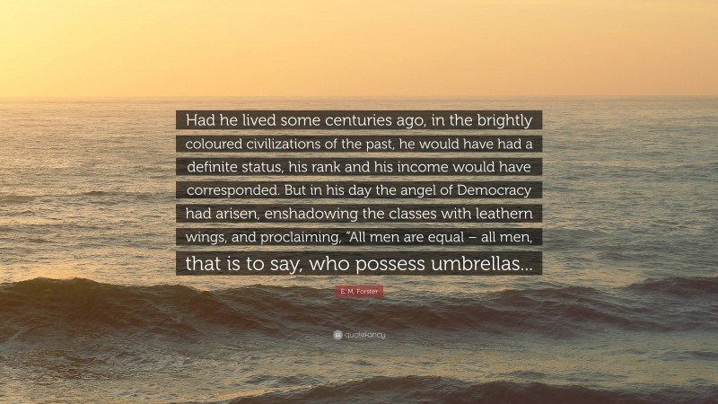 E. M. Forster Quote: “Had he lived some centuries ago, in the brightly coloured civilizations of the past, he would have had a definite status, his rank and his income would have corresponded. But in his day the angel of Democracy had arisen, enshadowing the classes with leathern wings, and proclaiming, “All men are equal – all men, that is to say, who possess umbrellas...”