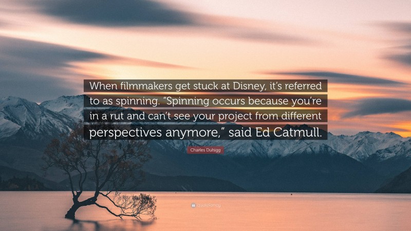 Charles Duhigg Quote: “When filmmakers get stuck at Disney, it’s referred to as spinning. “Spinning occurs because you’re in a rut and can’t see your project from different perspectives anymore,” said Ed Catmull.”