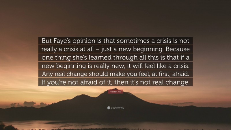 Nathan Hill Quote: “But Faye’s opinion is that sometimes a crisis is not really a crisis at all – just a new beginning. Because one thing she’s learned through all this is that if a new beginning is really new, it will feel like a crisis. Any real change should make you feel, at first, afraid. If you’re not afraid of it, then it’s not real change.”