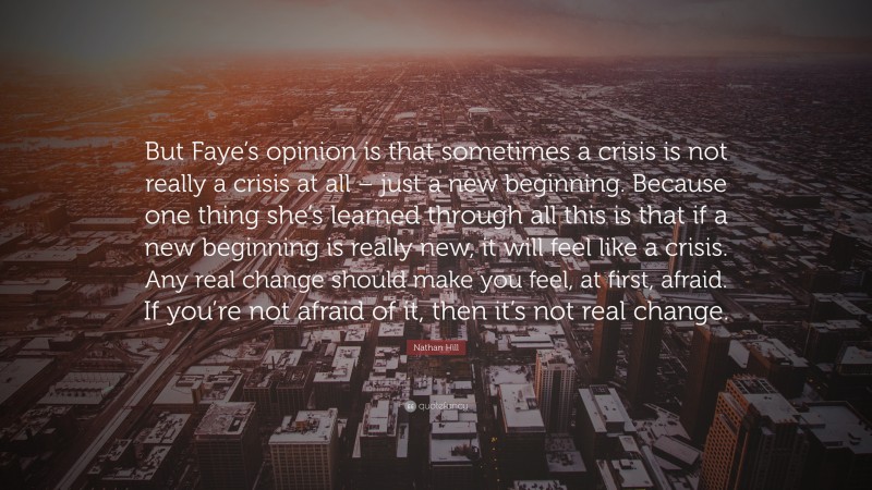 Nathan Hill Quote: “But Faye’s opinion is that sometimes a crisis is not really a crisis at all – just a new beginning. Because one thing she’s learned through all this is that if a new beginning is really new, it will feel like a crisis. Any real change should make you feel, at first, afraid. If you’re not afraid of it, then it’s not real change.”