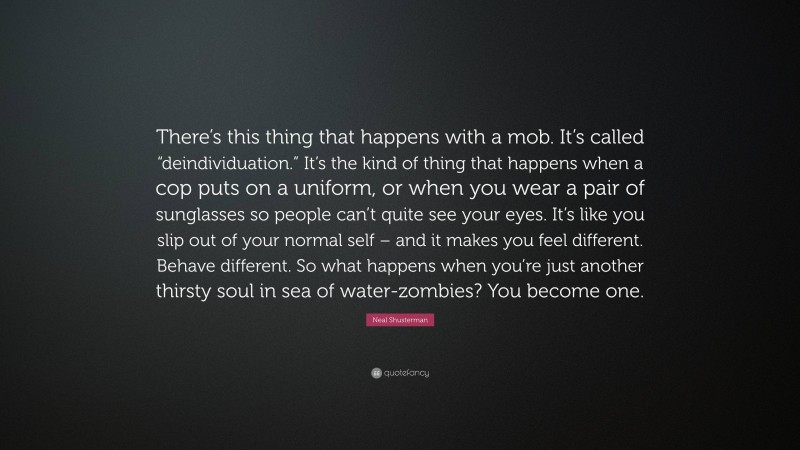 Neal Shusterman Quote: “There’s this thing that happens with a mob. It’s called “deindividuation.” It’s the kind of thing that happens when a cop puts on a uniform, or when you wear a pair of sunglasses so people can’t quite see your eyes. It’s like you slip out of your normal self – and it makes you feel different. Behave different. So what happens when you’re just another thirsty soul in sea of water-zombies? You become one.”