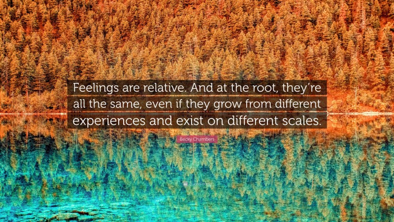 Becky Chambers Quote: “Feelings are relative. And at the root, they’re all the same, even if they grow from different experiences and exist on different scales.”