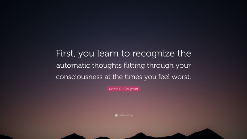 Martin E.P. Seligman Quote: “First, you learn to recognize the automatic thoughts flitting through your consciousness at the times you feel worst.”
