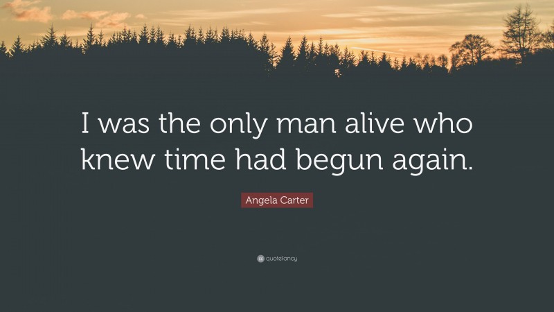 Angela Carter Quote: “I was the only man alive who knew time had begun again.”