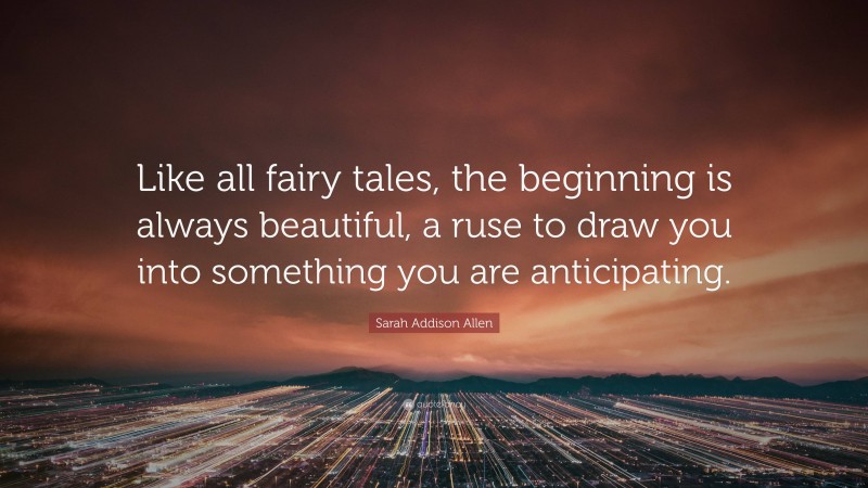 Sarah Addison Allen Quote: “Like all fairy tales, the beginning is always beautiful, a ruse to draw you into something you are anticipating.”