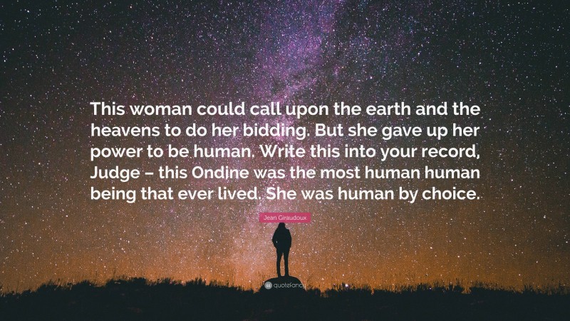 Jean Giraudoux Quote: “This woman could call upon the earth and the heavens to do her bidding. But she gave up her power to be human. Write this into your record, Judge – this Ondine was the most human human being that ever lived. She was human by choice.”