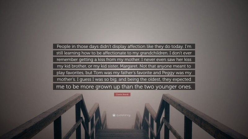 Charles Brandt Quote: “People in those days didn’t display affection like they do today. I’m still learning how to be affectionate to my grandchildren. I don’t ever remember getting a kiss from my mother. I never even saw her kiss my kid brother, or my kid sister, Margaret. Not that anyone meant to play favorites, but Tom was my father’s favorite and Peggy was my mother’s. I guess I was so big, and being the oldest, they expected me to be more grown up than the two younger ones.”