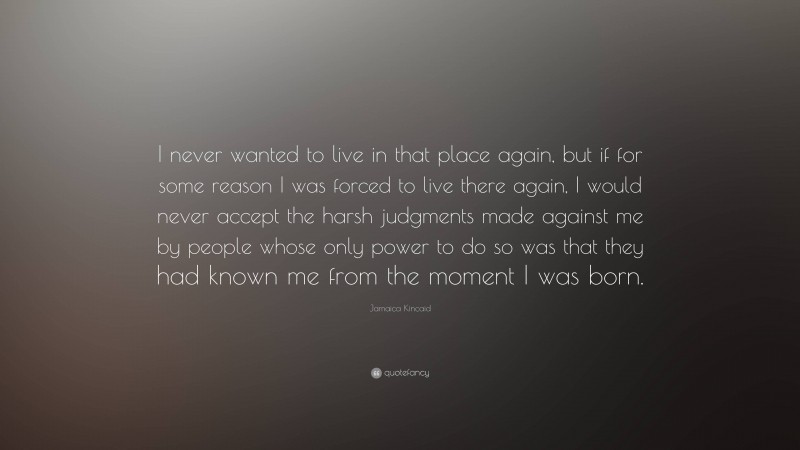 Jamaica Kincaid Quote: “I never wanted to live in that place again, but if for some reason I was forced to live there again, I would never accept the harsh judgments made against me by people whose only power to do so was that they had known me from the moment I was born.”