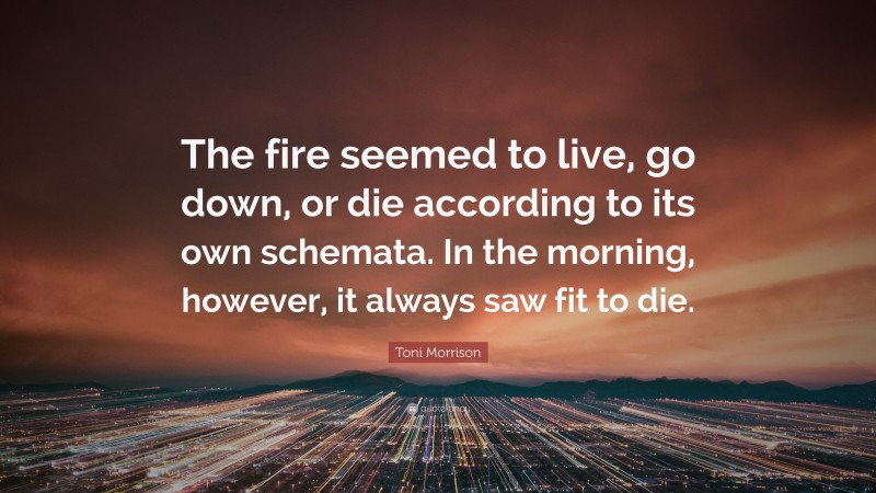 Toni Morrison Quote: “The fire seemed to live, go down, or die according to its own schemata. In the morning, however, it always saw fit to die.”
