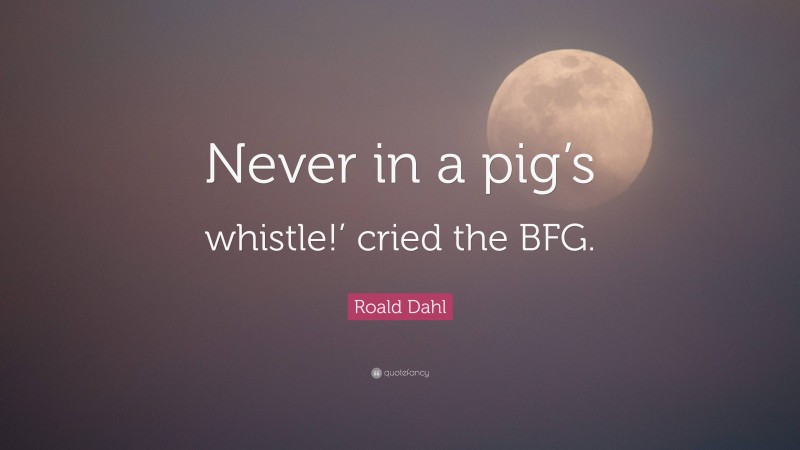 Roald Dahl Quote: “Never in a pig’s whistle!’ cried the BFG.”