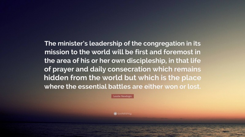 Lesslie Newbigin Quote: “The minister’s leadership of the congregation in its mission to the world will be first and foremost in the area of his or her own discipleship, in that life of prayer and daily consecration which remains hidden from the world but which is the place where the essential battles are either won or lost.”