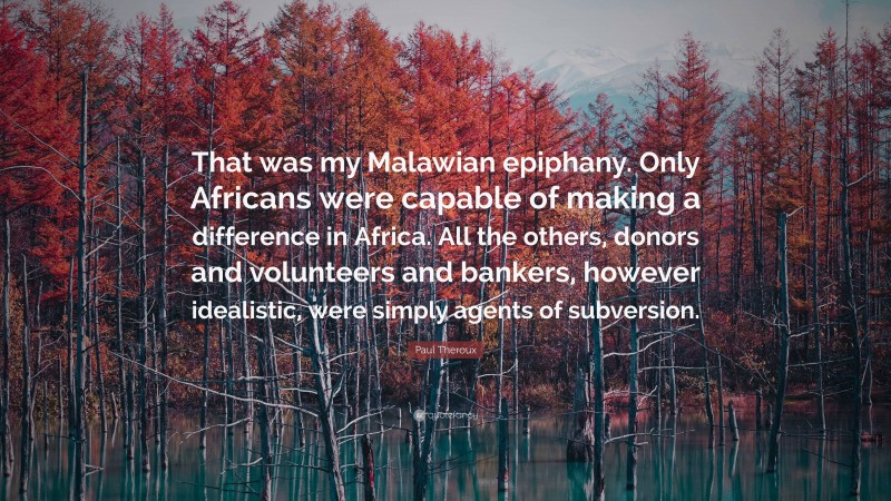 Paul Theroux Quote: “That was my Malawian epiphany. Only Africans were capable of making a difference in Africa. All the others, donors and volunteers and bankers, however idealistic, were simply agents of subversion.”