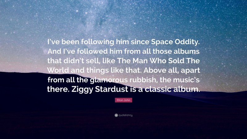 Elton John Quote: “I’ve been following him since Space Oddity. And I’ve followed him from all those albums that didn’t sell, like The Man Who Sold The World and things like that. Above all, apart from all the glamorous rubbish, the music’s there. Ziggy Stardust is a classic album.”
