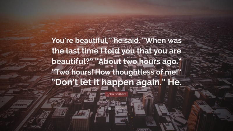 John Grisham Quote: “You’re beautiful,” he said. “When was the last time I told you that you are beautiful?” “About two hours ago.” “Two hours! How thoughtless of me!” “Don’t let it happen again.” He.”