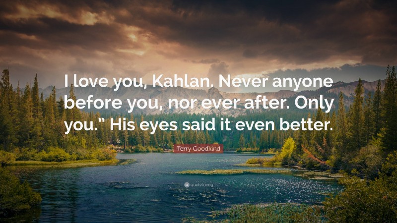 Terry Goodkind Quote: “I love you, Kahlan. Never anyone before you, nor ever after. Only you.” His eyes said it even better.”