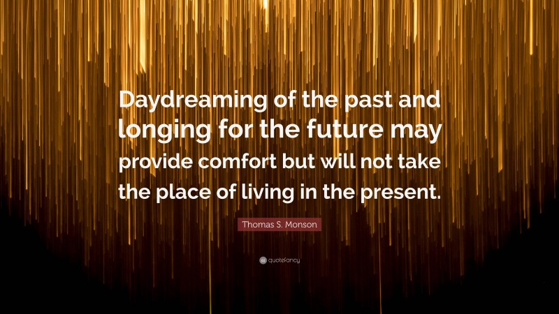 Thomas S. Monson Quote: “Daydreaming of the past and longing for the future may provide comfort but will not take the place of living in the present.”
