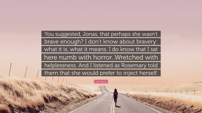 Lois Lowry Quote: “You suggested, Jonas, that perhaps she wasn’t brave enough? I don’t know about bravery: what it is, what it means. I do know that I sat here numb with horror. Wretched with helplessness. And I listened as Rosemary told them that she would prefer to inject herself.”