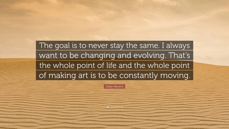 Sufjan Stevens Quote: “The goal is to never stay the same. I always want to be changing and evolving. That’s the whole point of life and the whole point of making art is to be constantly moving.”