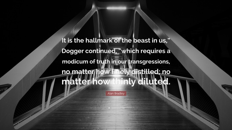 Alan Bradley Quote: “It is the hallmark of the beast in us,” Dogger continued, “which requires a modicum of truth in our transgressions, no matter how finely distilled; no matter how thinly diluted.”