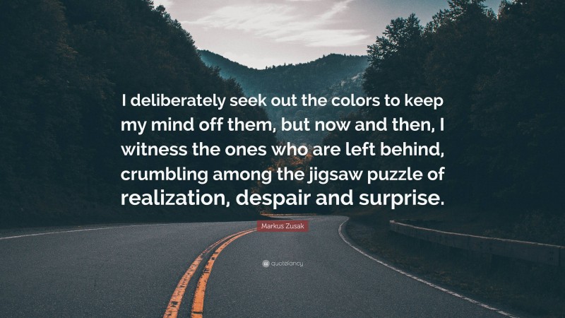 Markus Zusak Quote: “I deliberately seek out the colors to keep my mind off them, but now and then, I witness the ones who are left behind, crumbling among the jigsaw puzzle of realization, despair and surprise.”