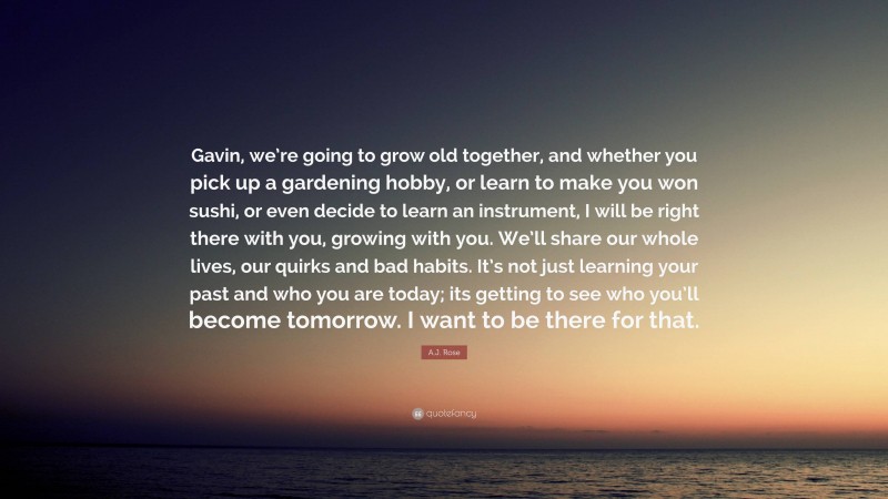 A.J. Rose Quote: “Gavin, we’re going to grow old together, and whether you pick up a gardening hobby, or learn to make you won sushi, or even decide to learn an instrument, I will be right there with you, growing with you. We’ll share our whole lives, our quirks and bad habits. It’s not just learning your past and who you are today; its getting to see who you’ll become tomorrow. I want to be there for that.”