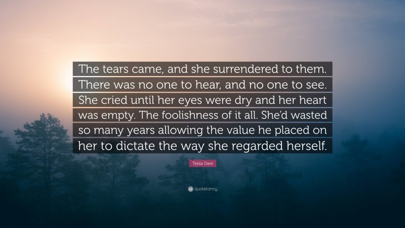 Tessa Dare Quote: “The tears came, and she surrendered to them. There was no one to hear, and no one to see. She cried until her eyes were dry and her heart was empty. The foolishness of it all. She’d wasted so many years allowing the value he placed on her to dictate the way she regarded herself.”