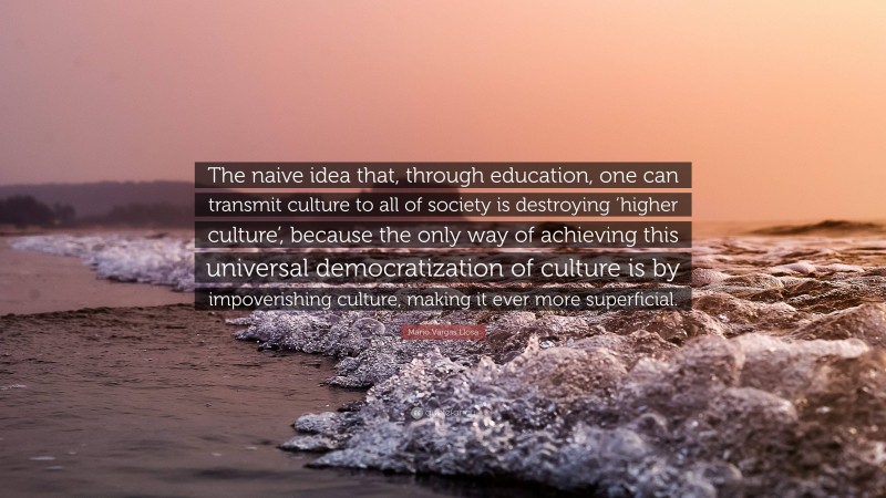 Mario Vargas Llosa Quote: “The naive idea that, through education, one can transmit culture to all of society is destroying ‘higher culture’, because the only way of achieving this universal democratization of culture is by impoverishing culture, making it ever more superficial.”