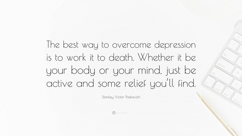 Stanley Victor Paskavich Quote: “The best way to overcome depression is to work it to death. Whether it be your body or your mind, just be active and some relief you’ll find.”