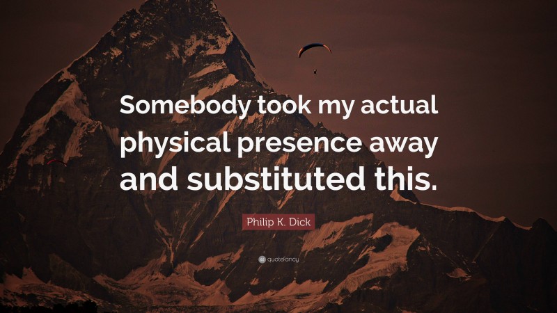 Philip K. Dick Quote: “Somebody took my actual physical presence away and substituted this.”