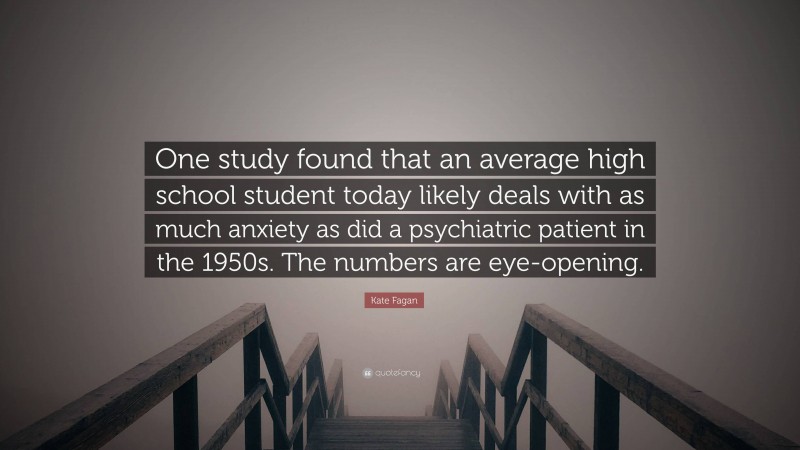 Kate Fagan Quote: “One study found that an average high school student today likely deals with as much anxiety as did a psychiatric patient in the 1950s. The numbers are eye-opening.”