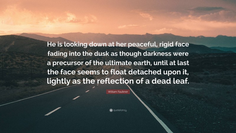 William Faulkner Quote: “He is looking down at her peaceful, rigid face fading into the dusk as though darkness were a precursor of the ultimate earth, until at last the face seems to float detached upon it, lightly as the reflection of a dead leaf.”